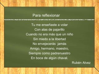 Para reflexionar
Tu me enseñaste a volar
Con alas de pajarillo
Cuando no era más que un niño
Sin miedo a la libertad
No envejecerás jamás
Amigo, hermano, maestro,
Siempre como padrenuestro
En boca de algún chaval.
Rubén Alvez
 