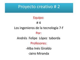 Proyecto creativo # 2 Equipo: # 4 Los ingenieros de la tecnología 7-f Por: Andrés  Felipe  López  taborda Profesores: -Alba Inés Giraldo -Jairo Miranda 