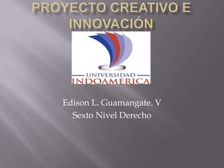 Proyecto creativo e innovación Edison L. Guamangate. V Sexto Nivel Derecho 