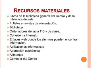 RECURSOS MATERIALES
 Libros de la biblioteca general del Centro y de la
biblioteca de aula.
 Folletos y revistas de alimentación.
 Biblioteca
 Ordenadores del aula TIC y de clase.
 Conexión a Internet.
 Enlaces web donde los alumnos pueden encontrar
información.
 Aplicaciones informáticas
 Aportación económica
 Alimentos
 Comedor del Centro
 