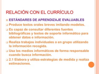 RELACIÓN CON EL CURRÍCULO
 ESTÁNDARES DE APRENDIZAJE EVALUABLES
 Produce textos orales breves imitando modelos.
 Es capaz de consultar diferentes fuentes
bibliográficas y textos de soporte informático para
obtener datos e información.
 Realiza trabajos individuales o en grupo utilizando
la información recogida.
 Usa los medios informáticos de forma responsable
cuando busca información.
 2.1 Elabora y utiliza estrategias de medida y realiza
estimaciones.
 