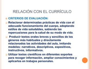 RELACIÓN CON EL CURRÍCULO
 CRITERIOS DE EVALUACIÓN:
 Relacionar determinadas prácticas de vida con el
adecuado funcionamiento del cuerpo, adoptando
estilos de vida saludables, sabiendo las
repercusiones para la salud de su modo de vida.
 Producir textos orales breves y sencillos de los
géneros más habituales y directamente
relacionados las actividades del aula, imitando
modelos: narrativos, descriptivos, expositivos,
instructivos, informativos.
 Utilizar textos científicos en diferentes soportes
para recoger información, ampliar conocimientos y
aplicarlos en trabajos personales.
 