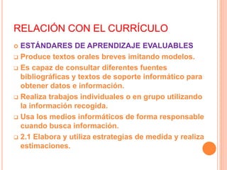 RELACIÓN CON EL CURRÍCULO
 ESTÁNDARES DE APRENDIZAJE EVALUABLES
 Produce textos orales breves imitando modelos.
 Es capaz de consultar diferentes fuentes
bibliográficas y textos de soporte informático para
obtener datos e información.
 Realiza trabajos individuales o en grupo utilizando
la información recogida.
 Usa los medios informáticos de forma responsable
cuando busca información.
 2.1 Elabora y utiliza estrategias de medida y realiza
estimaciones.
 