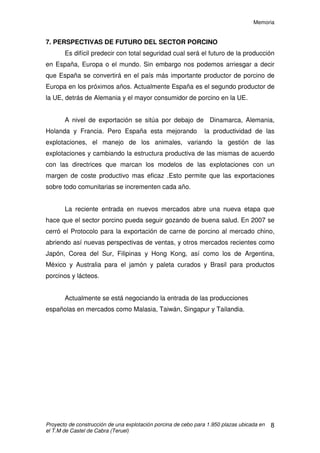 Memoria
Proyecto de construcción de una explotación porcina de cebo para 1.950 plazas ubicada en
el T.M de Castel de Cabra (Teruel)
7
- Directiva 91/630 CE relativa a las normas mínimas para la protección del
cerdo y del bienestar animal.
-Real Decreto 479/2004, de 26 de marzo, por el que se establece y regula el
Registro general de explotaciones ganaderas.
- RGLTO (CE) 1/2005, Protección de los animales durante el transporte.
- Ley 5/1.999 de 25 de Marzo, Urbanística, de la D.G.A.
-Reglamento 1774/2002 del Parlamento Europeo y del Consejo, de 3 de
octubre de 2002 establece las normas sanitarias aplicables a los subproductos
animales no destinados al consumo humano.
- Ley 11/2003 De protección animal en la Comunidad Autónoma de Aragón.
- Proyecto de Real Decreto por el que se regula la Producción Ganadera
Integrada, 29 Enero de 2007.
 