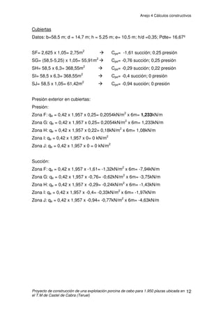 Anejo 4 Cálculos constructivos
Proyecto de construcción de una explotación porcina de cebo para 1.950 plazas ubicada en
el T.M de Castel de Cabra (Teruel)
2
1. DEFINICIÓN DEL PROYECTO
Se proyectan dos naves de dimensiones de 58,5m de largo por 15m de
ancho.
La estructura principal proyectada para estas naves será a base de 9
pórticos centrales y 2 hastiales prefabricados de hormigón, separados cada
6m. La altura será de 3 metros en arranque de cubierta y 14,50 metros de luz.
En los pórticos, los enlaces de pilares con las zapatas son de tipo
articulado y los nudos de unión ente jácenas y pilares son de tipo rígido. El
funcionamiento de los nudos ejecutados de esta manera hace que los
momentos flectores en extremo de viga sean transmitidos al pilar, el cual
quedará sometido a una ley de momentos flectores aunque no reciba acciones
en su vano.
La cubierta será de placa de fibrocemento reforzado con fibras y con
aislante de poliuretano inyectado de tipo gran-onda de 2,5m colocada sobre
correas y fijadas a ellas mediante ganchos. Las placas de fibrocemento, junto
con el aislamiento, tienen un peso de 0,18kN/m2
. Las correas que forman la
cubierta son 7 vigas pretensadas de hormigón por faldón, colocadas cada
1,175 metros sobre los pórticos y una longitud de 6 metros. En la coronación de
la cubierta se colocará un remate de cumbrera de ventilación, en toda la
longitud de las naves
La cimentación se realizará a base de hormigón armado HA-25/B/20/IIa,
en pórticos prefabricados. Se prevé realizarla mediante zapatas aisladas y
vigas de arriostramiento. Su cálculo y disposición se mostrarán mas adelante.
El cálculo de los cimientos se ha realizado considerando una tensión admisible
del terreno de 2Kg/cm2
.
El hormigón de limpieza será HM-20
 