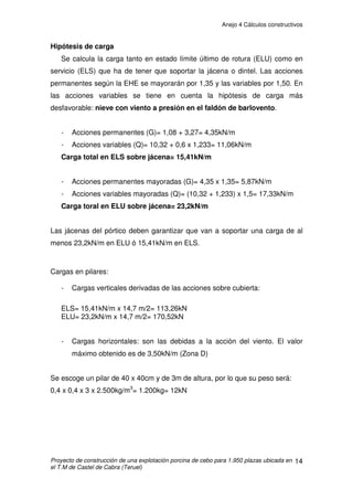 Anejo 4 Cálculos constructivos
Proyecto de construcción de una explotación porcina de cebo para 1.950 plazas ubicada en
el T.M de Castel de Cabra (Teruel)
4
3. CÁLCULO DE LAS ACCIONES ACTUANTES SOBRE LA ESTRUCTURA
3.1. CÁLCULO DE LAS CORREAS DE CUBIERTA
Determinación de las acciones características que actúan sobre la estructura.
1.- Acciones permanentes
- Peso propio (correa): 0,64 kN/m
- Carga permanente (cubierta): 0,18 kN/m2
x 1,175 m = 0,21 kN/m
2.- Acciones variables
-Sobrecargas de uso
No se consideran, ya que los trabajos de mantenimiento se harán en ausencia
de nieve, con lo cual la sobrecarga de uso queda cubierta por la de nieve.
-Sobrecargas de nieve
Se determina mediante la siguiente expresión: qn = ȝ x sk
Donde
ȝ: coeficiente de forma de la cubierta. Se toma el valor de 1 ya que no
hay impedimento al deslizamiento de la nieve y la cubierta tiene una inclinación
de 30%.
sk: el valor característico de la carga de nieve sobre un terreno
horizontal a una altitud de 1.088m según Tabla E.2 del DB.SE-AE,
interpolando, es de 1,72kN/m2
Entonces, qn = 1 x 1,72 = 1,72 KN/m2
1,72 KN/m2
x 1,175 m = 2,021kN/m
- Sobrecarga de viento
La acción de viento, en general una fuerza perpendicular a la superficie de
cada punto expuesto, o presión estática, qe puede expresarse como:
qe = qb . ce . cp
Siendo:
- qb: la presión dinámica del viento en la zona A de la Fig.D1 DB-SE-AE
es 0,42 kN/m2
 