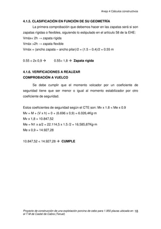 Anejo 4 Cálculos constructivos
Proyecto de construcción de una explotación porcina de cebo para 1.950 plazas ubicada en
el T.M de Castel de Cabra (Teruel)
8
• Hipótesis 4: Faldón a sotavento. Viento a succión.
Acción
característica
Valor
(kN/m)
Coeficiente
ponderación
Coeficiente
simultaneidad
Acción
ponderada
Permanente : 0,85 x 0,8 x 1 = 0,68kN/m
Carga de nieve : 0 x 1,5 x 0,6 = 0kN/m
Acción del viento: - 1,97 x 1,5 x 1 = - 2,95kN/m
Total= -2,27kN/m
Como conclusión, vemos pues, que la Hipótesis 1, con 4,39kN/m es la
situación más desfavorable de las 4, por lo que utilizaremos este dato como
carga de cálculo.
De esta forma:
q= 4,39kN/m
Las correas se consideran bi-apoyadas, por lo que los esfuerzos resultan de:
Momento flector: M = q.l2
/ 8 = 4,39 x62
/ 8 = 19,75kN·m
Esfuerzo cortante: V =q.l/ 2= 4,39 x 6 / 2= 13,17kN
Se adoptan correas de hormigón, capaces de soportar un momento
último de 19,75kN·m y un esfuerzo cortante de 13,17kN kN cada una.
 