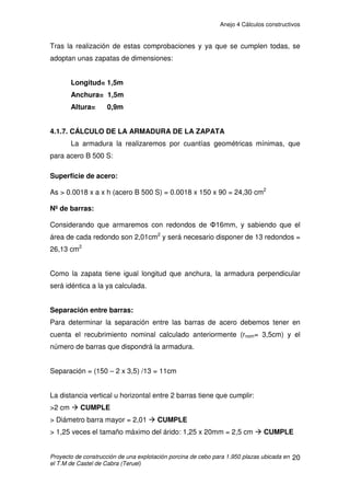 Anejo 4 Cálculos constructivos
Proyecto de construcción de una explotación porcina de cebo para 1.950 plazas ubicada en
el T.M de Castel de Cabra (Teruel)
10
- Sobrecargas de viento
La acción de viento, en general una fuerza perpendicular a la superficie de
cada punto expuesto, o presión estática, qe puede expresarse como:
qe = qb . ce . cp
Siendo:
- qb: la presión dinámica del viento en la zona A de la Fig.D1 DB-SE-AE
es 0,42 kN/m2
- ce: el coeficiente de exposición, variable con la altura del punto
considerado, en función del grado de aspereza del entorno donde se encuentra
ubicada la construcción.
Se calcula interpolando en la tabla 3.4 del DB.SE-AE, Situación III (a 3 m es 1,6
y a 6 m es 2), con lo que para 5,25 m es de 1,9
O así (tabla D.2 del DB.SE-AE). El coeficiente de exposición ce para alturas
sobre el terreno, z, no mayores de 200 m, se determina con la expresión:
ce = F (F+7k)
F = k ln (max (z,Z) / L)
Como nos encontramos en un entorno III, los valores de k, L y Z son: 0,19, 0,05
m y 2 m, respectivamente:
F = k. ln (max (z,Z)/L) = 0,19 . ln (max(5’25,2)/0’05) =0,884
ce = 0,884 (0,884 +7·0,19) = 1,957
 