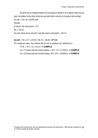 Anejo 4 Cálculos constructivos
Proyecto de construcción de una explotación porcina de cebo para 1.950 plazas ubicada en
el T.M de Castel de Cabra (Teruel)
12
Cubiertas
Datos: b=58,5 m; d = 14,7 m; h = 5,25 m; e= 10,5 m; h/d =0,35; Pdte= 16,67º
SF= 2,625 x 1,05= 2,75m2
Æ Cpe= -1,61 succión; 0,25 presión
SG= (58,5-5,25) x 1,05= 55,91m2
Æ Cpe= -0,76 succión; 0,25 presión
SH= 58,5 x 6,3= 368,55m2
Æ Cpe= -0,29 succión; 0,22 presión
SI= 58,5 x 6,3= 368,55m2
Æ Cpe= -0,4 succión; 0 presión
SJ= 58,5 x 1,05= 61,42m2
Æ Cpe= -0,94 succión; 0 presión
Presión exterior en cubiertas:
Presión:
Zona F: qe = 0,42 x 1,957 x 0,25= 0,2054kN/m2
x 6m= 1,233kN/m
Zona G: qe = 0,42 x 1,957 x 0,25= 0,2054kN/m2
x 6m= 1,233kN/m
Zona H: qe = 0,42 x 1,957 x 0,22= 0,18kN/m2
x 6m= 1,08kN/m
Zona I: qe = 0,42 x 1,957 x 0= 0 kN/m2
Zona J: qe = 0,42 x 1,957 x 0 = 0 kN/m2
Succión:
Zona F: qe = 0,42 x 1,957 x -1,61= -1,32kN/m2
x 6m= -7,94kN/m
Zona G: qe = 0,42 x 1,957 x -0,76= -0,62kN/m2
x 6m= -3,75kN/m
Zona H: qe = 0,42 x 1,957 x -0,29= -0,24kN/m2
x 6m= -1,43kN/m
Zona I: qe = 0,42 x 1,957 x -0,4= -0,33kN/m2
x 6m= -1,97kN/m
Zona J: qe = 0,42 x 1,957 x -0,94= -0,77kN/m2
x 6m= -4,63kN/m
 