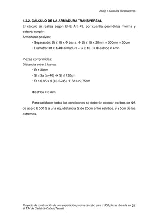 Anejo 4 Cálculos constructivos
Proyecto de construcción de una explotación porcina de cebo para 1.950 plazas ubicada en
el T.M de Castel de Cabra (Teruel)
14
Hipótesis de carga
Se calcula la carga tanto en estado límite último de rotura (ELU) como en
servicio (ELS) que ha de tener que soportar la jácena o dintel. Las acciones
permanentes según la EHE se mayorarán por 1,35 y las variables por 1,50. En
las acciones variables se tiene en cuenta la hipótesis de carga más
desfavorable: nieve con viento a presión en el faldón de barlovento.
- Acciones permanentes (G)= 1,08 + 3,27= 4,35kN/m
- Acciones variables (Q)= 10,32 + 0,6 x 1,233= 11,06kN/m
Carga total en ELS sobre jácena= 15,41kN/m
- Acciones permanentes mayoradas (G)= 4,35 x 1,35= 5,87kN/m
- Acciones variables mayoradas (Q)= (10,32 + 1,233) x 1,5= 17,33kN/m
Carga toral en ELU sobre jácena= 23,2kN/m
Las jácenas del pórtico deben garantizar que van a soportar una carga de al
menos 23,2kN/m en ELU ó 15,41kN/m en ELS.
Cargas en pilares:
- Cargas verticales derivadas de las acciones sobre cubierta:
ELS= 15,41kN/m x 14,7 m/2= 113,26kN
ELU= 23,2kN/m x 14,7 m/2= 170,52kN
- Cargas horizontales: son las debidas a la acción del viento. El valor
máximo obtenido es de 3,50kN/m (Zona D)
Se escoge un pilar de 40 x 40cm y de 3m de altura, por lo que su peso será:
0,4 x 0,4 x 3 x 2.500kg/m3
= 1.200kg= 12kN
 