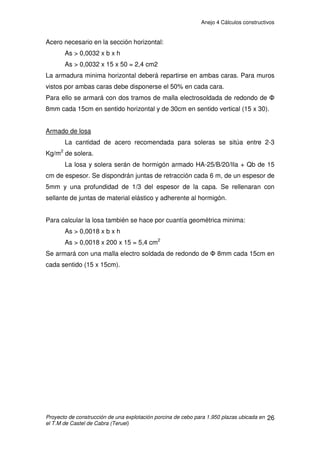 Anejo 4 Cálculos constructivos
Proyecto de construcción de una explotación porcina de cebo para 1.950 plazas ubicada en
el T.M de Castel de Cabra (Teruel)
16
4.- CÁLCULO DE LA CIMENTACIÓN
4.1. CÁLCULO DE ZAPATAS
La estructura de pórticos se colocará sobre una cimentación consistente
en zapatas aisladas sobre las que se empotrarán los pilares del pórtico, de 0.4
x 0.4 m. de sección. El empotramiento de los pilares será de 0.4 metros.
También se dispondrán riostras de atado que unirán zapatas contiguas.
4.1.1. DATOS PREVIOS AL CÁLCULO
Para realizar el cálculo de estas zapatas debemos tener en cuenta los
siguientes datos:
· Resistencia admisible del terreno: Kadm = 20.000 Kg/m2
(2 kg/cm2
)
· Tipo de hormigón: serán los determinados por el artículo 39.2 de la Norma
EHE, estando tipificados como:
-HA- 25/B/20/IIa para la cimentación.
-HL-150/P/20 para limpieza.
· Acero utilizado en la cimentación: B 500 S
4.1.2. RECUBRIMIENTO
El recubrimiento de hormigón es la distancia entre la superficie exterior
de la armadura (incluyendo cercos y estribos) y la superficie del hormigón más
cercana.
Según el artículo 37.2.4 de la EHE:
rnom = rmín + ǻr
Donde
- rnom: recubrimiento nominal
- rmín: recubrimiento mínimo (Tabla 37.2.4)
- ǻr: margen de recubrimiento, en función del tipo de elemento y del nivel de
control de ejecución.
El recubrimiento nominal es el valor que debe prescribirse en el proyecto y
reflejarse en los planos, y servirá para definir los separadores. El recubrimiento
mínimo es el valor a garantizar en cualquier punto del elemento y que es objeto
de control. Por lo tanto tenemos:
rnom = 25 + 10 = 35mm
 