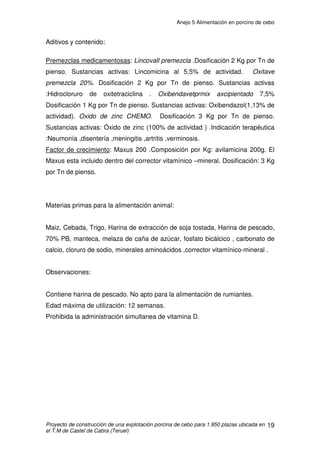 Anejo 5 Alimentación en porcino de cebo
Proyecto de construcción de una explotación porcina de cebo para 1.950 plazas ubicada en
el T.M de Castel de Cabra (Teruel)
8
3.1.2 RACIONAMIENTO EN CERDO DE CEBO
El nivel de ingestión energética del cerdo alimentado a voluntad se sitúa
en una zona comprendida entre 3 y 4 veces las necesidades de conservación,
que a su vez son proporcionales al peso metabólico (105-115 kcal ED/kg). El
consumo voluntario de energía, para un peso vivo y una velocidad de
crecimiento dados, varía notablemente según la intensidad del desarrollo de los
tejidos magros y grasos, respectivamente.
El contenido energético del aumento de peso varía según el tipo de
animal entre las 3.000 y 4.000 kcal/kg (en el intervalo de peso vivo 25-100kg).
Para una velocidad de crecimiento global dada, la elevación del potencial de
desarrollo muscular, supone una disminución del contenido y del coste
energético del aumento de peso, y como consecuencia, menores necesidades
energéticas. A igual velocidad de crecimiento, los animales más magros tienen
unas necesidades energéticas menores.
Los cerdos de tipo magro tienen un aumento de peso y de tejido magro
superior al de los animales de tipo graso, y por lo tanto un índice de conversión
menor.
El establecimiento de un plan de alimentación tiene que tener en cuenta
igualmente otras consideraciones de tipo económico. La elección entre
alimentación a voluntad o racionada de los cerdos en cebo integra en efecto,
criterios tales como el margen sobre el coste de alimentación o el margen por
plaza ocupada y por año.
El principal interés de la alimentación a voluntad reside en la importante
reducción de la duración del cebo (2 a 4 semanas) que permite una mayor
rentabilidad de las inversiones.
Las normas medias de aporte energético en función del peso vivo, para
las condiciones óptimas de producción de carne magra, se exponen tabla 3.
 