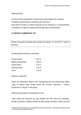Anejo 5 Alimentación en porcino de cebo
Proyecto de construcción de una explotación porcina de cebo para 1.950 plazas ubicada en
el T.M de Castel de Cabra (Teruel)
11
Los aportes pueden variar, en valor absoluto, en función de la
importancia de la deposición de tejido magro, sin embargo, siempre se
deben mantener las mismas relaciones entre los contenidos en diferentes
aminoácidos.
 