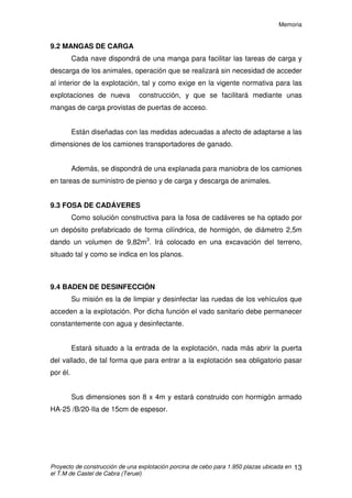 Memoria
Proyecto de construcción de una explotación porcina de cebo para 1.950 plazas ubicada en
el T.M de Castel de Cabra (Teruel)
12
9.1.1 CIMIENTOS
La cimentación consiste en zapatas centradas individuales y una riostra
de atado, mediante la cual se unirán todas las zapatas, de hormigón armado
HA- 25/B/20/IIa y el acero para su armado B-500-S.
Se construirán 44 zapatas para el apoyo de los 22 pórticos
prefabricados. Dichas zapatas tendrán unas dimensiones de 1,5 x 1,5 x 0,9 m
de alto. Las riostras serán de 0,4 x 0,4 m.
9.1.2 ESTRUCTURA
La estructura de las naves será a base de pórticos prefabricados de
hormigón armado de 4 piezas, de 3 metros de altura en arranque de cubierta y
14,5 m de luz. La separación entre pórticos será de 6 metros. La cubierta
tendrá un 30 % de pendiente.
La estructura superior será a base de viguetas de hormigón, con un
Momento flector último y Esfuerzo cortante iguales o superiores a los
calculados en el Anejo Constructivo (nº4).
9.1.3 CUBIERTA
La cubierta será de placas de fibrocemento ondulado tipo gran-onda
sujetas mediante ganchos ‘bastón’ a las viguetas. Se dispondrá a dos
vertientes y en cumbrera se colocará un caballete corrido elevado para la
ventilación natural vertical.
9.1.4 CERRAMIENTOS
Se levantará, hasta a una altura de 0,5m, un muro perimetral de
hormigón HA-25 de 30 cm de espesor, sobre el que continuará el cerramiento
con paredes prefabricadas de hormigón tipo sándwich de 20cm de espesor.
 