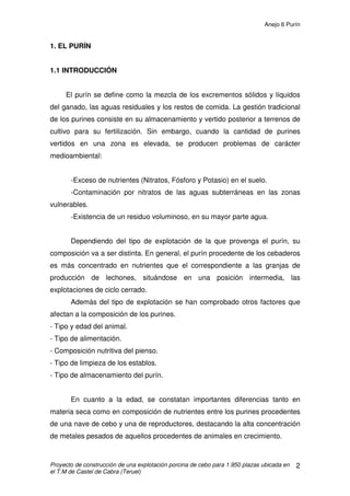 Anejo 5 Alimentación en porcino de cebo
Proyecto de construcción de una explotación porcina de cebo para 1.950 plazas ubicada en
el T.M de Castel de Cabra (Teruel)
14
3.2.3 MINERALES, VITAMINAS Y OTROS MICROINGREDIENTES
Fósforo y calcio:
Las necesidades en calcio y fósforo disminuyen con la edad. Además, el
fósforo de naturaleza física es más utilizable biológicamente en el cerdo adulto
que en el joven.
Debido al bajo coste de la unidad de calcio y al alto coste de la unidad de
fósforo, los problemas prácticos más comunes son el exceso de calcio y la
deficiencia de fósforo.
Un exceso de calcio puede provocar disminución de la ingestión de pienso
por problemas en la palatabilidad de éste y deficiencias en zinc porque el calcio
interfiere con la absorción del zinc.
Las necesidades fósforo – cálcicas son función de la intensidad del
crecimiento de los animales. Para cerdos con un régimen de crecimiento muy
intensivo deben prescribirse unas recomendaciones más elevadas (10-12 g de
Ca y 7 g de P por kg de alimento), mientras que para el cerdo tradicional con
rendimientos relativamente bajos, es suficiente con 8 g de Ca y 5 g de P por kg
de alimento.
Sodio y cloro:
La sal es un ingrediente de bajo costo que proporciona sodio y cloro
necesarios para el crecimiento animal. Las necesidades de Na se estiman en
1,5 g por kg de materia seca de la ración, y suele añadirse al pienso al 0,4-0,5
%.
 