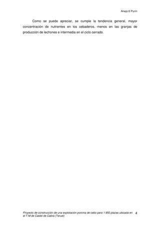 Anejo 5 Alimentación en porcino de cebo
Proyecto de construcción de una explotación porcina de cebo para 1.950 plazas ubicada en
el T.M de Castel de Cabra (Teruel)
16
Teniendo en cuenta estas posibles variaciones debidas a la alimentación, el
ambiente y a las respuestas individuales, se recomienda aportar agua a
voluntad.
Si esto no se practica es preciso asegurarse de que los lechones y los
cerdos en cebo dispongan de un mínimo de 1,5 – 2 L / día y 4 – 7 L / día
respectivamente.
 