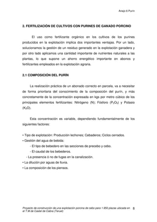 Anejo 5 Alimentación en porcino de cebo
Proyecto de construcción de una explotación porcina de cebo para 1.950 plazas ubicada en
el T.M de Castel de Cabra (Teruel)
20
6.2 RECETA ALIMENTICIA “R 1”
Pienso compuesto completo para continuación de lechones en crecimiento
Constituyentes analíticos y contenido:
Proteína bruta 18.00 %
Materia Grasas Bruta 5.11 %
Ceniza Bruta 5.66 %
Celulosa Bruta 4.83 %
Lisina 1.07 %
Aditivos y contenido:
Factor de crecimiento: Salocín 120. Composición por Kg: Salinomicina sódica
120g. El Salocín esta incluido dentro del corrector vitamínico –mineral.
Dosificación: 2 Kg por Tn de pienso.
Materias primas para la alimentación animal:
Trigo, harina de extracción de soja tostada 44% PB, harina de mandioca, 65%
almidón, guisantes, cebada, salvado de trigo, grasas animales, melaza de caña
de azúcar, fosfato bicálcico, carbonato de calcio, cloruro de sodio, minerales
aminoácidos, corrector vitamínico-mineral.
 