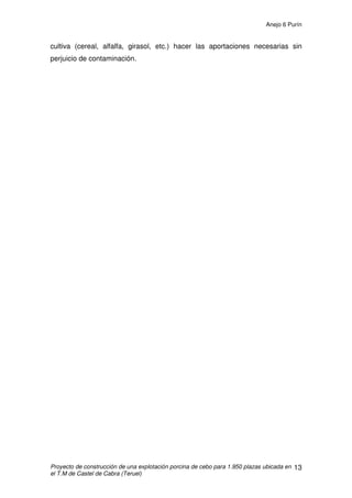 Anejo 6 Purín
Proyecto de construcción de una explotación porcina de cebo para 1.950 plazas ubicada en
el T.M de Castel de Cabra (Teruel)
2
1. EL PURÍN
1.1 INTRODUCCIÓN
El purín se define como la mezcla de los excrementos sólidos y líquidos
del ganado, las aguas residuales y los restos de comida. La gestión tradicional
de los purines consiste en su almacenamiento y vertido posterior a terrenos de
cultivo para su fertilización. Sin embargo, cuando la cantidad de purines
vertidos en una zona es elevada, se producen problemas de carácter
medioambiental:
-Exceso de nutrientes (Nitratos, Fósforo y Potasio) en el suelo.
-Contaminación por nitratos de las aguas subterráneas en las zonas
vulnerables.
-Existencia de un residuo voluminoso, en su mayor parte agua.
Dependiendo del tipo de explotación de la que provenga el purín, su
composición va a ser distinta. En general, el purín procedente de los cebaderos
es más concentrado en nutrientes que el correspondiente a las granjas de
producción de lechones, situándose en una posición intermedia, las
explotaciones de ciclo cerrado.
Además del tipo de explotación se han comprobado otros factores que
afectan a la composición de los purines.
- Tipo y edad del animal.
- Tipo de alimentación.
- Composición nutritiva del pienso.
- Tipo de limpieza de los establos.
- Tipo de almacenamiento del purín.
En cuanto a la edad, se constatan importantes diferencias tanto en
materia seca como en composición de nutrientes entre los purines procedentes
de una nave de cebo y una de reproductores, destacando la alta concentración
de metales pesados de aquellos procedentes de animales en crecimiento.
 