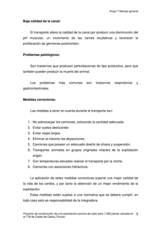 Anejo 6 Purín
Proyecto de construcción de una explotación porcina de cebo para 1.950 plazas ubicada en
el T.M de Castel de Cabra (Teruel)
7
1.3 PRODUCCIÓN DE PURÍN EN LA EXPLOTACIÓN
Los purines producidos, serán utilizados como fertilizante orgánico para
campos de cultivo. La aplicación de los mismos se realizará de forma adecuada
a las necesidades de los campos, teniendo en cuenta tanto las necesidades
edafológicas de los mismos así como las necesidades nutricionales de los
cultivos.
Para realizar un correcto uso de los purines se deberá tener en cuenta la
producción anual de nitrógeno, con el fin de poder realizar una distribución
racional de los mismos.
Para el cálculo del purín producido, nos atendemos a lo impuesto por el
Real Decreto 94/2009 y lo establecido en el Decreto 77/1997 de Código de
Buenas Prácticas Agrícolas de Aragón. Según el RD 94/2009 los cálculos de la
balsa de purines deben realizarse para una producción de 120 días, que
multiplicado por 3 nos darán los m3
anuales de purín.
• En la explotación se generarán al año:
1.950 cerdos · 0,68 m3
/plaza en 120 días= 1.326 m3
purín en 120 días
·3= 3.978 m3
purín/año
Los purines se extraerán cada dos meses aproximadamente de la balsa
de purín y mediante una cuba de purín se verterán en los campos de cultivo.
Se escogerá días húmedos con poco viento, temperaturas moderadas y con
poca insolación para el vertido de purines.
La explotación dispone de la superficie suficiente para poder distribuir el
purín, por lo que realizando un uso racional y adecuado del estiércol se puede
obtener un optimo aprovechamiento de los mismos sin producir problemas en
los campos de cultivo que afecten al rendimiento agrícola, así como tampoco
generar problemas medioambientales.
 