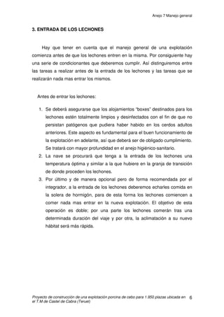 Anejo 6 Purín
Proyecto de construcción de una explotación porcina de cebo para 1.950 plazas ubicada en
el T.M de Castel de Cabra (Teruel)
8
2. FERTILIZACIÓN DE CULTIVOS CON PURINES DE GANADO PORCINO
El uso como fertilizante orgánico en los cultivos de los purines
producidos en la explotación implica dos importantes ventajas. Por un lado,
solucionamos la gestión de un residuo generado en la explotación ganadera y
por otro lado aplicamos una cantidad importante de nutrientes naturales a las
plantas, lo que supone un ahorro energético importante en abonos y
fertilizantes empleados en la explotación agraria.
2.1 COMPOSICIÓN DEL PURÍN
La realización práctica de un abonado correcto en parcela, va a necesitar
de forma prioritaria del conocimiento de la composición del purín, y más
concretamente de la concentración expresada en kgs por metro cúbico de los
principales elementos fertilizantes: Nitrógeno (N); Fósforo (P2O5) y Potasio
(K2O).
Esta concentración es variable, dependiendo fundamentalmente de los
siguientes factores:
• Tipo de explotación: Producción lechones; Cebaderos; Ciclos cerrados.
• Gestión del agua de bebida:
- El tipo de bebedero en las secciones de precebo y cebo.
- El caudal de los bebederos.
- La presencia ó no de fugas en la canalización.
• La dilución por aguas de lluvia.
• La composición de los piensos.
 