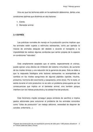 Anejo 6 Purín
Proyecto de construcción de una explotación porcina de cebo para 1.950 plazas ubicada en
el T.M de Castel de Cabra (Teruel)
9
Como hemos señalado los factores en juego son múltiples, y el uso de
piensos con distinta composición según las necesidades de los animales en
sus distintas etapas de crecimiento, no nos permiten asignar una composición
exacta del purín en la explotación sin realizar una analítica del mismo. Por ello
sólo se puede hacer una estimación orientativa de su composición. Para una
explotación de cebo, como es nuestro caso, rondaría los siguientes valores:
• 5- 6,5 kg/m3
de N.
• 5-5,9 kg/m3
de P2O5.
• 3-4 kg/m3
de K2O.
Los compuestos nitrogenados en el purín se encuentran en forma
inorgánica, urea y formas orgánicas (fecal). Las formas inorgánicas o
amoniacales constituyen aproximadamente el 70 – 75 % del nitrógeno total,
mientras que la orgánica supone el 25-30 % restante.
El fósforo está contenido en forma casi exclusivamente en las partes
sólidas de las deyecciones de los animales. Está en forma orgánica y debe ser
mineralizado previamente antes de su utilización por la planta.
El potasio se encuentra en forma de sales solubles que liberan
fácilmente el nutriente, el cual es absorbido por las plantas.
El resto de elementos esenciales están en formas fácilmente asimilables.
 