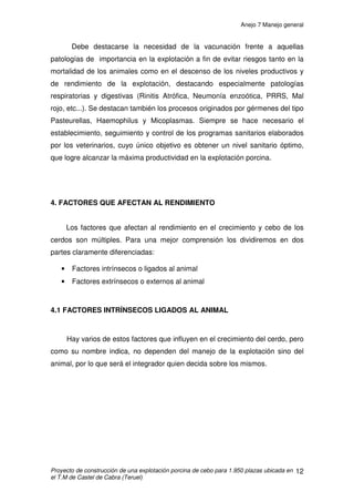 ANEJO 7 MANEJO GENERAL
INDICE
1. INTRODUCCIÓN......................................................................................................2
2. MANEJO FÍSICO DE LOS ANIMALES .....................................................................3
2.1 TRANSPORTE....................................................................................................3
2.2 PERTURBACIONES POR UN MAL MANEJO DURANTE EL TRANSPORTE ...4
3. ENTRADA DE LOS LECHONES ..............................................................................6
3.1 ESTRÉS..............................................................................................................7
3.2 BIENESTAR ANIMAL .........................................................................................8
3.2.1 LOTES: DENSIDAD ANIMAL, TAMAÑO Y COMPOSICIÓN .........................9
3.3 SANIDAD...........................................................................................................11
4. FACTORES QUE AFECTAN AL RENDIMIENTO ...................................................12
4.1 FACTORES INTRÍNSECOS LIGADOS AL ANIMAL..........................................12
4.2 FACTORES EXTRÍNSECOS NO LIGADOS AL ANIMAL ..................................13
5. CONDICIONES AMBIENTALES ÓPTIMAS............................................................14
6. DISTRIBUCIÓN DE ALIMENTOS..........................................................................18
 