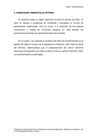 Anejo 7 Manejo general
Proyecto de construcción de una explotación porcina de cebo para 1.950 plazas ubicada en
el T.M de Castel de Cabra (Teruel)
3
• Optimizar al máximo la mano de obra, cuyas principales tareas, además
de la necesaria y contigua vigilancia, son la distribución de alimentos y la
evacuación de deyecciones.
2. MANEJO FÍSICO DE LOS ANIMALES
Los lechones que llegan al cebadero permanecerán aproximadamente
114 días, por lo que tendremos 20 días para realizar el vacío sanitario.
Transcurridos estos días, volvemos a recibir lechones. Así operaremos
sucesivamente.
2.1 TRANSPORTE
El transporte de los cerdos se llevará a cabo en camiones. Es una etapa
en la vida del animal que trataremos con especial cuidado, ya que las
consecuencias que derivan de él pueden ser muy negativas si se lleva a cabo
un transporte sin las medidas adecuadas.
Los transportes que se realizarán en nuestra explotación porcina serán:
• Llegada de los animales a la explotación de cebo
• Salida de las naves de cebo al matadero.
 