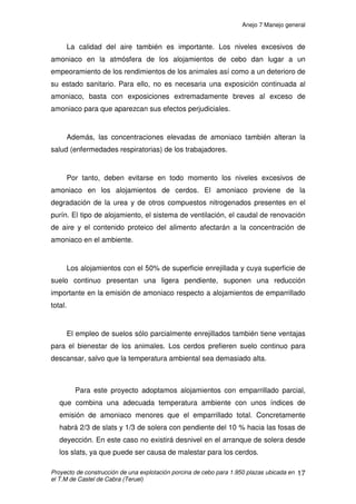 Anejo 7 Manejo general
Proyecto de construcción de una explotación porcina de cebo para 1.950 plazas ubicada en
el T.M de Castel de Cabra (Teruel)
6
3. ENTRADA DE LOS LECHONES
Hay que tener en cuenta que el manejo general de una explotación
comienza antes de que los lechones entren en la misma. Por consiguiente hay
una serie de condicionantes que deberemos cumplir. Así distinguiremos entre
las tareas a realizar antes de la entrada de los lechones y las tareas que se
realizarán nada mas entrar los mismos.
Antes de entrar los lechones:
1. Se deberá asegurarse que los alojamientos “boxes” destinados para los
lechones estén totalmente limpios y desinfectados con el fin de que no
persistan patógenos que pudiera haber habido en los cerdos adultos
anteriores. Este aspecto es fundamental para el buen funcionamiento de
la explotación en adelante, así que deberá ser de obligado cumplimiento.
Se tratará con mayor profundidad en el anejo higiénico-sanitario.
2. La nave se procurará que tenga a la entrada de los lechones una
temperatura óptima y similar a la que hubiere en la granja de transición
de donde proceden los lechones.
3. Por último y de manera opcional pero de forma recomendada por el
integrador, a la entrada de los lechones deberemos echarles comida en
la solera de hormigón, para de esta forma los lechones comiencen a
comer nada mas entrar en la nueva explotación. El objetivo de esta
operación es doble; por una parte los lechones comerán tras una
determinada duración del viaje y por otra, la aclimatación a su nuevo
hábitat será más rápida.
 