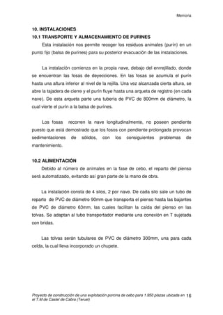 Memoria
Proyecto de construcción de una explotación porcina de cebo para 1.950 plazas ubicada en
el T.M de Castel de Cabra (Teruel)
15
9.8 VALLADO PERIMETRAL
Rodeando toda la explotación, existirá un vallado perimetral de 2 metros
de altura. Constará de tubos galvanizados fijados al suelo mediante dados de
hormigón. Los tubos, a través de alambres tensores, sujetarán la red mallada.
 