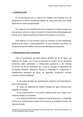 Anejo 7 Manejo general
Proyecto de construcción de una explotación porcina de cebo para 1.950 plazas ubicada en
el T.M de Castel de Cabra (Teruel)
10
Por lo que al tamaño del lote se refiere:
a) En cuanto a comportamiento de los animales: no existe por los
investigadores una postura clara.
b) En cuanto a los rendimientos: empeoran en grupos grandes.
c) En cuanto a reducir riesgos de Circovirus: mejor grupos pequeños.
d) En cuanto a costes y ocupación del espacio: mejor grupos grandes.
En cada celda de nuestra explotación se albergará un lote de 13 cerdos, lo
más homogéneo posible de peso. La celda tendrá unas dimensiones de 3 x
3m, por lo que cada cerdo dispondrá de una superficie aproximada de 0,69m2
,
cumpliendo así con la normativa y consiguiendo un equilibrio entre los factores
antes señalados respecto al tamaño de lote.
Composición de los lotes:
La mezcla de cerdos de diferentes tamaños se asocia con problemas de
todo tipo, de manera que los animales de menor peso se ven especialmente
perjudicados en sus rendimientos dado que ocupan los niveles más bajos en la
jerarquía social del lote. Ello supone dificultades de acceso al comedero y, por
tanto, problemas de ingestión de alimento, lo que resulta especialmente
perjudicial cuando además la alimentación es racionada. Si a esto se añade la
tensión a la que están sometidos debida al hostigamiento por parte de los
cerdos dominantes, se comprende que aquellos estén en una clara situación de
desventaja.
Por todos estos motivos se recomienda trabajar con grupos homogéneos
de peso.
 