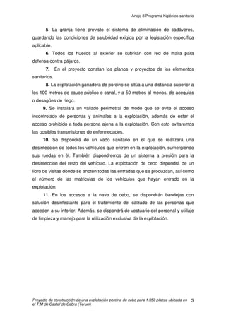 Anejo 7 Manejo general
Proyecto de construcción de una explotación porcina de cebo para 1.950 plazas ubicada en
el T.M de Castel de Cabra (Teruel)
11
3.3 SANIDAD
Uno de los principales requerimientos necesarios de toda explotación
porcina dedicada al cebo que mantenga un sistema de producción ‘todo dentro
– todo fuera’ es la desinfección en los momentos anteriores al comienzo de un
ciclo productivo. Este proceso va a proporcionar condiciones de asepsia y
limpieza capaces de generar unos niveles de sanidad óptimos a lo largo de
todo el periodo de cebo correspondiente.
Además de las condiciones de limpieza y desinfección de las
instalaciones, el manejo propio de los animales a su llegada al cebadero
condiciona de manera fundamental el éxito en el cebo de estos animales. Se
deben considerar una serie de pautas:
1. En el momento de su llegada al cebadero se les proporcionará agua ‘ad
libitum’ donde se les podrá adicionar un aporte vitamínico a fin de contrarrestar
el estrés del viaje si este se hubiera realizado.
2. La incorporación de la alimentación se hará de manera progresiva
durante los primeros 3 ó 4 días.
3. Se deben generar lotes homogéneos tanto por número como por sexo
de los animales.
4. Vaciado, limpieza y desinfección de los silos y depósitos de agua de
manera periódica, a fin de evitar la acumulación de residuos o formaciones de
procesos fermentativos que ocasionan problemas sanitarios.
5. Vigilancia constante de los animales, en especial después de las
comidas para detectar estados sanitarios deficientes y poder así realizar
tratamientos prematuros que garanticen el mantenimiento de la sanidad en la
totalidad del grupo.
En referencia a la vacunación y desparasitación de los animales, éstos
deben realizarse en los primeros momentos de su entrada al cebadero o en
aquellos casos que lo permitan antes de su entrada.
 