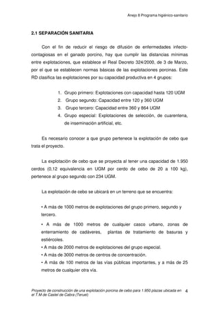 Anejo 7 Manejo general
Proyecto de construcción de una explotación porcina de cebo para 1.950 plazas ubicada en
el T.M de Castel de Cabra (Teruel)
12
Debe destacarse la necesidad de la vacunación frente a aquellas
patologías de importancia en la explotación a fin de evitar riesgos tanto en la
mortalidad de los animales como en el descenso de los niveles productivos y
de rendimiento de la explotación, destacando especialmente patologías
respiratorias y digestivas (Rinitis Atrófica, Neumonía enzoótica, PRRS, Mal
rojo, etc...). Se destacan también los procesos originados por gérmenes del tipo
Pasteurellas, Haemophilus y Micoplasmas. Siempre se hace necesario el
establecimiento, seguimiento y control de los programas sanitarios elaborados
por los veterinarios, cuyo único objetivo es obtener un nivel sanitario óptimo,
que logre alcanzar la máxima productividad en la explotación porcina.
4. FACTORES QUE AFECTAN AL RENDIMIENTO
Los factores que afectan al rendimiento en el crecimiento y cebo de los
cerdos son múltiples. Para una mejor comprensión los dividiremos en dos
partes claramente diferenciadas:
• Factores intrínsecos o ligados al animal
• Factores extrínsecos o externos al animal
4.1 FACTORES INTRÍNSECOS LIGADOS AL ANIMAL
Hay varios de estos factores que influyen en el crecimiento del cerdo, pero
como su nombre indica, no dependen del manejo de la explotación sino del
animal, por lo que será el integrador quien decida sobre los mismos.
 