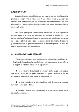 Anejo 7 Manejo general
Proyecto de construcción de una explotación porcina de cebo para 1.950 plazas ubicada en
el T.M de Castel de Cabra (Teruel)
13
A modo de resumen y para tener una ligera idea haremos un pequeño
resumen de estos factores intrínsecos:
1. Genotipos
1.1. Cruzados.
1.2. Esquemas de selección y cruzamiento.
2. Edad y peso al sacrificio.
1.3. Cambios en la composición de la canal.
1.4. Calidad de la canal, velocidad de crecimiento e IT.
3. Sexo
3.1 Machos enteros (mejor IC).
3.2 Machos castrados (peor IC, más grasa).
3.3 Hembras (mejor GMD, menos grasa).
4.2 FACTORES EXTRÍNSECOS NO LIGADOS AL ANIMAL
Son realmente los factores que debemos controlar para un buen manejo
de la explotación. Estos factores los dividimos en factores del alojamiento como
es el tipo de suelo, factores ambientales tales como la ventilación, la humedad
relativa y sobre todo la temperatura y factores de manejo como es el tipo de
alimentación.
Para un buen manejo de la explotación no basta con “arreglar” algún
factor sino que todos ellos están ligados entre sí.
 