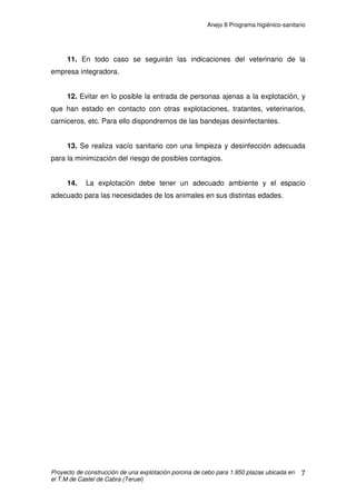 Anejo 7 Manejo general
Proyecto de construcción de una explotación porcina de cebo para 1.950 plazas ubicada en
el T.M de Castel de Cabra (Teruel)
15
Cuadro 1. Variación del índice de conversión del pienso (IC) en el periodo de cebo en
función de la Tª ambiente y del modo de distribución del alimento.
Sistema de alimentación Intervalo de temperatura
(ºC)
% de disminución
A voluntad 20-5 + 0,033
A voluntad 20-10 + 0,041
A voluntad 28-20 + 0,018
Restringida 20-5
20-12
+ 0,080
+ 0,053
Fuente: Ovejero 1.993
Así mismo, las necesidades ambientales óptimas, sobre todo en lo que a
temperatura se refiere, pueden variar con el tipo de solera sobre la que se van
a desenvolver los animales. En concreto, las condiciones ambientales óptimas
en el periodo de cebo se presentan en el cuadro 2, donde se observa cómo la
temperatura ambiente más adecuada es superior en aquellos alojamientos con
emparrillado total dadas las mayores pérdidas de calor por conducción que
tienen lugar en el mismo en relación al emparrillado parcial o a solera de
hormigón y paja. Por el contrario, el emparrillado total permite reducir la
superficie necesaria por el lechón, con lo que se puede incrementar el número
de animales alojados por unidad de superficie, lo que puede, parcialmente
compensar el mayor coste de la instalación y de equipamiento.
 
