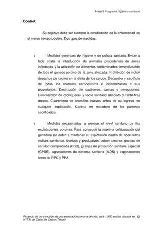 ANEJO 8 PROGRAMA HIGIENICO SANITARIO
ÍNDICE
1. INTRODUCCIÓN......................................................................................................2
2. INFRAESTRUCTURA SANITARIA...........................................................................2
2.1 SEPARACIÓN SANITARIA.................................................................................4
3. PLAN SANITARIO ....................................................................................................5
3.1 NORMAS O PAUTAS DE ACTUACIÓN..............................................................5
3.2 PLAN VACUNAL.................................................................................................8
4. PRINCIPALES PATOLOGÍAS ..................................................................................9
4.1 ENFERMEDADES DEL SISTEMA NERVIOSO CENTRAL.................................9
4.1.1 ENFERMEDAD DE AUJEZSKY...................................................................9
4.2 ENFERMEDADES SEPTICÉMICAS.................................................................11
4.2.1 PESTE PORCINA CLÁSICA (PPC) Y PESTE PORCINA AFRICANA (PPA)
............................................................................................................................11
4.2.2 MAL ROJO.................................................................................................13
4.3 ENFERMEDADES RESPIRATORIAS...............................................................15
4.3.1 RINITIS ATRÓFICA ..................................................................................15
4.3.2 NEUMONÍA EN ZOÓTICA PORCINA (NEP)..............................................16
4.4 ENFERMEDADES POR DÉFICITS ..................................................................19
4.4.1 ANEMIA FERROPÉNICA...........................................................................19
4.5 ENFERMEDADES VESICUARES ....................................................................20
4.5.1 FIEBRE AFTOSA O GLOSOPEDA............................................................20
4.6 ENFERMEDADES DE LA PIEL ........................................................................23
4.6.1 SARNA.......................................................................................................23
4.7 ENFERMEDADES DEL APARATO DIGESTIVO ..............................................24
4.7.1 DISENTERÍA HEMORRÁGICA..................................................................24
4.7.2 DIARREA HEMORRÁGICA .......................................................................25
 