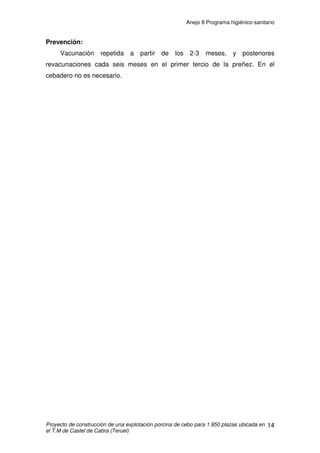 Anejo 8 Programa higiénico-sanitario
Proyecto de construcción de una explotación porcina de cebo para 1.950 plazas ubicada en
el T.M de Castel de Cabra (Teruel)
3
5. La granja tiene previsto el sistema de eliminación de cadáveres,
guardando las condiciones de salubridad exigida por la legislación específica
aplicable.
6. Todos los huecos al exterior se cubrirán con red de malla para
defensa contra pájaros.
7. En el proyecto constan los planos y proyectos de los elementos
sanitarios.
8. La explotación ganadera de porcino se sitúa a una distancia superior a
los 100 metros de cauce público o canal, y a 50 metros al menos, de acequias
o desagües de riego.
9. Se instalará un vallado perimetral de modo que se evite el acceso
incontrolado de personas y animales a la explotación, además de estar el
acceso prohibido a toda persona ajena a la explotación. Con esto evitaremos
las posibles transmisiones de enfermedades.
10. Se dispondrá de un vado sanitario en el que se realizará una
desinfección de todos los vehículos que entren en la explotación, sumergiendo
sus ruedas en él. También dispondremos de un sistema a presión para la
desinfección del resto del vehículo. La explotación de cebo dispondrá de un
libro de visitas donde se anoten todas las entradas que se produzcan, así como
el número de las matriculas de los vehículos que hayan entrado en la
explotación.
11. En los accesos a la nave de cebo, se dispondrán bandejas con
solución desinfectante para el tratamiento del calzado de las personas que
acceden a su interior. Además, se dispondrá de vestuario del personal y utillaje
de limpieza y manejo para la utilización exclusiva de la explotación.
 