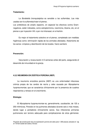 Anejo 8 Programa higiénico-sanitario
Proyecto de construcción de una explotación porcina de cebo para 1.950 plazas ubicada en
el T.M de Castel de Cabra (Teruel)
5
3. PLAN SANITARIO
Los conocimientos sobre higiene son tan importantes que si se llevan a la
práctica se pueden evitar la mayor parte de las enfermedades. El ganadero se
ahorrará gran parte del dinero que se gastaría en medicamentos y del que
pierden al morir sus animales, si se lleva a cabo una buena política de higiene
en su explotación.
Uno de los principales requerimientos necesarios de toda explotación
porcina dedicada al cebo que mantenga un sistema de producción “todo
dentro- todo fuera” es la desinfección en los momentos anteriores al comienzo
de un ciclo productivo. Este proceso va a proporcionar condiciones de asepsia
y limpieza capaces de generar unos niveles de sanidad óptimos a lo largo de
todo el periodo de cebo correspondiente.
3.1 NORMAS O PAUTAS DE ACTUACIÓN
Se deben considerar una serie de pautas en cuanto a las condiciones de
limpieza, desinfección de las instalaciones y manejo propio de los animales a
su llegada al cebadero. Éstas son las siguientes:
1. En el momento de su llegada al cebadero se les proporcionará agua
“ad libitum” donde se les podrá adicionar un aporte vitamínico a fin de
contrarrestar el estrés del viaje si este se hubiera realizado.
2. La incorporación de la alimentación se hará de manera progresiva
durante los primeros 3 ó 4 días.
3. Se deben generar lotes homogéneos tanto por número, peso, como
sexo de los animales.
 