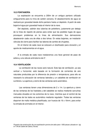Memoria
Proyecto de construcción de una explotación porcina de cebo para 1.950 plazas ubicada en
el T.M de Castel de Cabra (Teruel)
17
Los silos serán de chapa galvanizada y con unión soldada. Tendrán
capacidad para almacenar el pienso suficiente para el consumo de 14 días, por
ello se dispondrá de 4 silos. Cada uno de ellos con una capacidad de
18.000kg.
.
Detalle tubo de alimentación
 