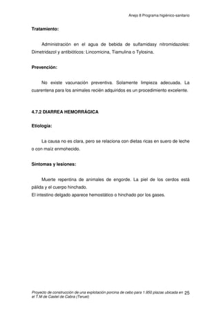 Anejo 8 Programa higiénico-sanitario
Proyecto de construcción de una explotación porcina de cebo para 1.950 plazas ubicada en
el T.M de Castel de Cabra (Teruel)
14
Prevención:
Vacunación repetida a partir de los 2-3 meses, y posteriores
revacunaciones cada seis meses en el primer tercio de la preñez. En el
cebadero no es necesario.
 