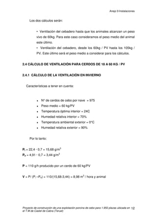 ANEJO 9 INSTALACIONES
ÍNDICE
1. INSTALACIÓN DE DISTRIBUCIÓN DE ALIMENTO.................................................2
1.1 CONSUMO CALCULADO PARA UN PERIODO DE 14 DÍAS .............................2
1.2 ELEMENTOS DE LA INSTALACIÓN...................................................................3
1.3 CONDUCCIÓN DE PIENSO................................................................................4
2. INSTALACIÓN DE VENTILACIÓN ...........................................................................5
2.1 SISTEMA DE VENTILACIÓN: VENTILACIÓN NATURAL ...................................5
2.1.1 VENTILACIÓN ESTÁTICA HORIZONTAL....................................................6
2.1.2 VENTILACIÓN ESTÁTICA VERTICAL ..........................................................7
2.2. CALCULO DE LA VENTILACIÓN EN INVIERNO...............................................8
2.3 CALCULO DE LA VENTILACIÓN EN VERANO ................................................10
2.4 CÁLCULO DE VENTILACIÓN PARA CERDOS DE 18 A 60 KG / PV................12
2.4.1 CÁLCULO DE LA VENTILACIÓN EN INVIERNO.......................................12
2.4.2 CALCULO DE LA VENTILACIÓN EN VERANO..........................................13
2.5. CALCULO DE VENTILACIÓN PARA CERDOS DE 60 A 105 KG / PV.............14
2.5.1 CALCULO DE LA VENTILACION EN INVIERNO.......................................14
2.5.2 CALCULO DE LA VENTILACIÓN EN VERANO..........................................14
2.6. CÁLCULO DE LA SUPERFICIE NECESARIA PARA LA VENTILACIÓN..........15
3. INSTALACIÓN DE FONTANERÍA ..........................................................................16
3.1 DESCRIPCIÓN..................................................................................................16
3.2 NECESIDADES DE AGUA................................................................................17
3.3 CONDUCCIONES DE AGUA ............................................................................18
3.3.1 TUBERÍA DEL PANTANO AL DEPÓSITO ..................................................18
3.3.2 TUBERÍA DEL DEPÓSITO A EXPLOTACIÓN ............................................18
3.3.3 TUBERIAS INTERIORES DE LAS NAVES .................................................21
4. INSTALACIÓN DE PROTECCIÓN CONTRA INCENDIOS....................................22
5. INSTALACIÓN DE SANEAMIENTO .......................................................................23
5.1 INSTALACIÓN DE TRANSPORTE Y ALMACENAMIENTO DE PURINES........23
 