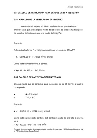 Anejo 9 Instalaciones
Proyecto de construcción de una explotación porcina de cebo para 1.950 plazas ubicada en
el T.M de Castel de Cabra (Teruel)
3
1.2 ELEMENTOS DE LA INSTALACIÓN
Ɣ Silo: Los silos serán de chapa galvanizada lisa y con unión soldada. Se fijan
al suelo mediante pernos a la cimentación. Tendrán capacidad para almacenar
el pienso suficiente para el consumo de 14 días, por ello se dispondrá de 4
silos de 18.000kg cada uno.
Ɣ Cono: Esta pieza sirve para adaptar los diversos tipos de cajetines al silo.
Puede ser simple o doble. En nuestro caso será simple.
Ɣ Cajetín: El cajetín es una pieza metálica, que se coloca debajo del silo. En él
cae el pienso y contiene el comienzo del alambre sinfín. Puede tener de una a
tres salidas que combinándolo con conos simples o dobles podemos obtener
hasta seis líneas de salida por silo. En nuestro caso será un cajetín de una
salida.
Ɣ Tubo transportador: Se encarga de llevar el pienso desde el silo hasta los
diversos contenedores. Su diámetro vendrá dado por el tiempo en que se
desee repartir el pienso. El tubo de reparto será de PVC de diámetro 90mm.
Ɣ Dosificadores: Son adaptables al diámetro del tubo transportador, con
raseta de cierre y trampilla de medicación individuales, paro de doble seguridad
por membrana y célula fotoeléctrica.
Ɣ Bajantes: Facilitan la caída del pienso en las tolvas. Se adaptan al tubo
transportador mediante una conexión en T sujetada con bridas. Suponen un
incremento en el volumen de pienso almacenado para cada celda. Se
instalarán bajantes de PVC diámetro 63mm.
Ɣ Sujeciones: Los tubos se mantienen en el aire gracias a que están sujetos a
un alambre tensor que se estira mediante un tensor de alambres clavado en las
paredes.
 