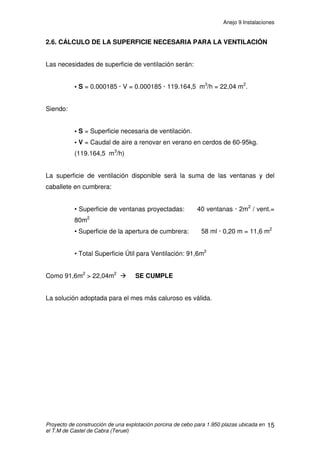 Anejo 9 Instalaciones
Proyecto de construcción de una explotación porcina de cebo para 1.950 plazas ubicada en
el T.M de Castel de Cabra (Teruel)
4
Ɣ Motor: Los motores son trifásicos y su potencia será de 1 CV. El motor se
conecta con el sinfín mediante un cabezal y se mantiene sujeto con cadenas y
alambres tensores al mismo alambre que sujeta el tubo. Al estar situados
dentro de los alojamientos, deberá tener la protección adecuada para trabajar
en un local calificado como húmedo. Se situará al final de la línea, estará
equipado con un conjunto moto reductor con unidad de control, sensor
capacitativo de membrana, tubo de gran diámetro para evitar apelmazamientos
y moto reductor compacto construido totalmente en aluminio.
Ɣ Tolvas: Son tolvas tubulares de PVC de diámetro 300mm, una para cada
celda, la cual lleva incorporado un chupete. Incorporan mecanismo de cierre-
regulación de caída de pienso situado en la parte posterior de la misma.
1.3 CONDUCCIÓN DE PIENSO
Desde el cajetín de cada silo saldrá un tubo principal de PVC de 90mm
de diámetro, el cual transportará el pienso mediante un sinfín para cada una de
las bajantes a tolva. Habrá pues, 2 tubos principales en cada nave, uno por
pasillo, recorriéndolo a una altura de 3m hasta el final del pasillo. Las bajantes
transportarán por caída el pienso desde el tubo principal hasta la tolva, serán
de tubo de PVC de 63mm.
 