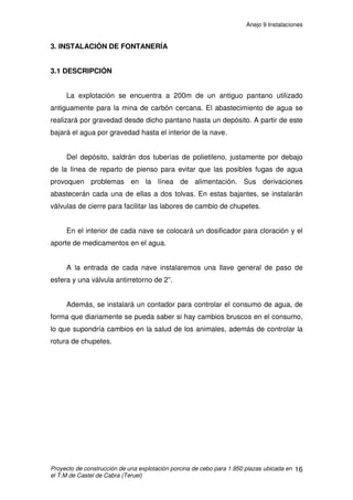 Anejo 9 Instalaciones
Proyecto de construcción de una explotación porcina de cebo para 1.950 plazas ubicada en
el T.M de Castel de Cabra (Teruel)
5
2. INSTALACIÓN DE VENTILACIÓN
Ventilar consiste en sustituir el aire del interior de un alojamiento por otro
procedente del exterior, más apto para los animales. Con la ventilación se
pretenden alcanzar los siguientes objetivos:
• Aportar el oxígeno necesario para la respiración.
• Eliminar los gases nocivos producidos como consecuencia de la propia
respiración de los animales y de la fermentación de la materia orgánica.
• Eliminar el exceso de humedad en el interior del alojamiento que se produce
por la respiración del propio ganado y de la evaporación de orines y aguas de
limpieza.
• Disminución de la temperatura ambiental en verano mediante la sustitución
del aire interior por otro más frío procedente del exterior.
2.1 SISTEMA DE VENTILACIÓN: VENTILACIÓN NATURAL
Teniendo en cuenta que para que exista movimiento de aire entre dos
puntos debe haber una diferencia de presión entre ambos, la ventilación natural
se basa en la formación de corrientes de aire producidas por diferencias de
presión o temperatura dentro del mismo.
En este caso, el flujo de aire depende:
• De la diferencia de temperatura entre el aire exterior e interior, lo que es lo
mismo, de la diferencia de densidad.
• De la velocidad y dirección del viento así como, aunque en menor medida, de
la diferencia de temperaturas entre fachadas opuestas, diferencia debida a la
radiación solar que crea una corriente de aire desde la fachada fría a la
caliente.
 