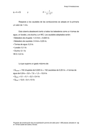 Anejo 9 Instalaciones
Proyecto de construcción de una explotación porcina de cebo para 1.950 plazas ubicada en
el T.M de Castel de Cabra (Teruel)
8
Para el cálculo del caudal de aire a renovar en alojamientos porcinos se
establecen dos tipos; la ventilación de invierno y la de verano:
Ventilación de invierno: Para disminuir el exceso de humedad producida
por el ganado, además de los gases tóxicos y evitar que descienda la
temperatura.
Ventilación de verano: Consiste en evacuar el calor producido por el
ganado, a fin de que la temperatura sea, como máximo, la del exterior.
2.2. CALCULO DE LA VENTILACIÓN EN INVIERNO
El caudal de aire a evacuar para eliminar el vapor de agua producido por
los animales, se calcula de la siguiente forma:
V = P / (Pi · Pe)
Donde:
• V representa el caudal de aire a renovar expresado en m3
/h.
• P representa la cantidad de vapor de agua a extraer del alojamiento expresado
en g/h. Que es el producto del vapor de agua exhalado por animal albergado por
el número de animales alojados.
• Pi representa la humedad absoluta del aire en el interior del alojamiento a la
temperatura y humedad relativa óptimas en función del tipo de animal alojado
expresada en g de agua por m3
de aire.
• Pe representa la humedad absoluta del aire en el exterior del alojamiento a la
temperatura y humedad relativa ambiental (exterior) expresada en g de agua por
m3
de aire.
 