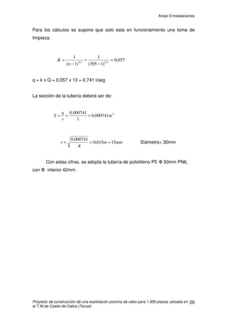 Anejo 9 Instalaciones
Proyecto de construcción de una explotación porcina de cebo para 1.950 plazas ubicada en
el T.M de Castel de Cabra (Teruel)
9
Para este cálculo hemos utilizado las tablas 1 y 2.
Temperatura
(ºC)
Contenido (g/m3
)
de agua en el aire
saturado
-2 4,14
0 4,91
2 5,62
4 6,52
6 7,28
8 8,40
10 9,51
12 10,85
14 12,26
16 13,90
18 15,65
20 17,70
22 19,82
24 22,40
26 25,26
28 28,20
30 31,70
Tabla 1. Cantidad de agua (g)
contenida en un metro cúbico de aire.
Fuente: Adaptado de García Vaquero.
Peso vivo (kg) Vapor de agua
(g/h)
Lechones
♦ Nacimiento
♦ Destete
♦ 20 Kg
10
15
50
Cebo
♦ 30 Kg
♦ 45 Kg
♦ 60 Kg
♦ 70 Kg
♦ 95 Kg
70
95
110
120
150
Cerda con
camada
200
Tabla 2. Humedad producida por el
ganado porcino.
Fuente: Varios autores.
 