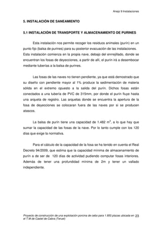 Anejo 9 Instalaciones
Proyecto de construcción de una explotación porcina de cebo para 1.950 plazas ubicada en
el T.M de Castel de Cabra (Teruel)
12
Los dos cálculos serán:
• Ventilación del cebadero hasta que los animales alcanzan un peso
vivo de 60kg. Para este caso consideramos el peso medio del animal
este último.
• Ventilación del cebadero, desde los 60kg / PV hasta los 105kg /
PV. Este último será el peso medio a considerar para los cálculos.
2.4 CÁLCULO DE VENTILACIÓN PARA CERDOS DE 18 A 60 KG / PV
2.4.1 CÁLCULO DE LA VENTILACIÓN EN INVIERNO
Características a tener en cuenta:
♦ N° de cerdos de cebo por nave = 975
♦ Peso medio = 60 kg/PV
♦ Temperatura óptima interior = 24C
♦ Humedad relativa interior = 70%
♦ Temperatura ambiental exterior = 0°C
♦ Humedad relativa exterior = 90%
Por lo tanto:
Pi = 22,4 · 0,7 = 15,68 g/m3
Pe = 4,91 · 0,7 = 3,44 g/m3
P = 110 g/h producido por un cerdo de 60 kg/PV
V = P/ (Pi –Pe) = 110/(15,68-3,44) = 8,98 m3
/ hora y animal
 