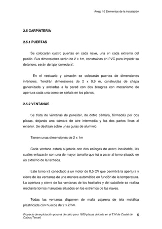 Anejo 9 Instalaciones
Proyecto de construcción de una explotación porcina de cebo para 1.950 plazas ubicada en
el T.M de Castel de Cabra (Teruel)
18
2000225,0
/1
/3000225,0
m
segm
segm
S ==
3.3 CONDUCCIONES DE AGUA
3.3.1 TUBERÍA DEL PANTANO AL DEPÓSITO
El pantano se encuentra a unos 200m de la explotación. Este abastecerá
el depósito de nuestra explotación.
Cálculo de la sección de la tubería:
El consumo diario estimado en verano es de 10 litros por animal, lo que
nos da un consumo total diario de 19.500 litros de agua, es decir, 0,000225
m3
/seg.
La velocidad del agua es de 1m/seg.
Q (m3
/s)= S (m2
) x V (m/s)
S= 2,25 cm2
S= Ȇ·r2
Æ r= 0,846 cm= 8,46 mm D= 16,92mm
Se colocara una tubería de PE de ĭ 50mm y timbraje 6atm.
3.3.2 TUBERÍA DEL DEPÓSITO A EXPLOTACIÓN
El agua llegará del depósito a las naves sin necesidad de bomba ya que
se sitúa lo suficientemente alto para que llegue con la presión adecuada.
Como el consumo no se produce en un instante del día, si no que se
reparte a lo largo de la jornada, se calculan las conducciones para un gasto
que dependerá del gasto máximo que pueda producirse en la red y lo
llamaremos Q y del numero de aparatos n a los que se suministra con esa
conducción. El coeficiente de simultaneidad k minorara el consumo del
conjunto en función del numero de aparatos a los que suministramos agua.
 