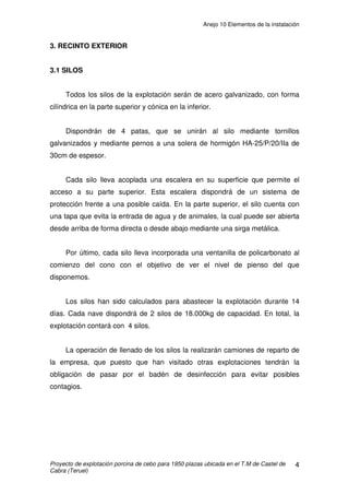 Anejo 9 Instalaciones
Proyecto de construcción de una explotación porcina de cebo para 1.950 plazas ubicada en
el T.M de Castel de Cabra (Teruel)
22
Con la ecuación de continuidad calcularemos la sección a utilizar en esta
tubería de distribución, tomando una velocidad de 1 m/s.
Diámetro= 30mm
Se colocará una tubería de PE de ĭ 40mm y timbraje 6atm.
4. INSTALACIÓN DE PROTECCIÓN CONTRA INCENDIOS
Se basa en la construcción o colocación de los elementos necesarios
para prevenir la iniciación, evitar la propagación y facilitar la extinción de los
incendios que pudieran surgir en la explotación.
Según el CTE – DB – Seguridad en caso de incendio, se deberán
colocar extintores portátiles de eficacia 21A-113B cada 15m de recorrido,
como máximo, desde todo origen de evacuación. Atendiendo a dichas
exigencias, en cada una de las naves se colocarán 4 extintores, uno cada14
metros. En la caseta vestuario-almacén se colocará un extintor.
Cada extintor se señalizará con una señal foto luminiscente situada encima
del dispositivo, la cual cumplirá lo establecido en la norma UNE 23035-4:1999.
22
125,70007125,0
1
0007125,0
cmm
v
q
S ====
mmmr 15015,0
0007125,0
===
π
 