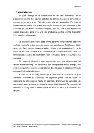 Memoria
Proyecto de construcción de una explotación porcina de cebo para 1.950 plazas ubicada en
el T.M de Castel de Cabra (Teruel)
21
En concreto, una instalación para el cebo de cerdos debe cumplir una
serie de condiciones que permitan:
• Criar los lechones de una manera homogénea en unos alojamientos que
estén bien dimensionados, esto nos permitirá rentabilizar al máximo la
inversión realizada.
• La obtención de los mejores índices técnicos posibles en función de la
base genética utilizada y del tipo y cantidad del alimento suministrado.
• Optimizar al máximo la mano de obra, cuyas principales tareas, además
de la necesaria y contigua vigilancia, son la distribución de alimentos y la
evacuación de deyecciones.
11.2 BASE GENÉTICA
La base genética, en nuestro caso, estará impuesta por la empresa
integradora. De forma muy simplificada podemos decir que el objeto del
cruzamiento es conseguir una mejora en los caracteres morfológicos de los
animales que finalmente han de salir a la venta, intentando aunar los mejores
caracteres morfológicos de las distintas razas, como son:
- Reproductivos: prolificidad, lechones destetados, etc
- Crecimiento: Ganancia media diaria, índice de conversión,
etc.
- Calidad de carne y de la canal: Espesor del tocino dorsal,
magro, etc.
 