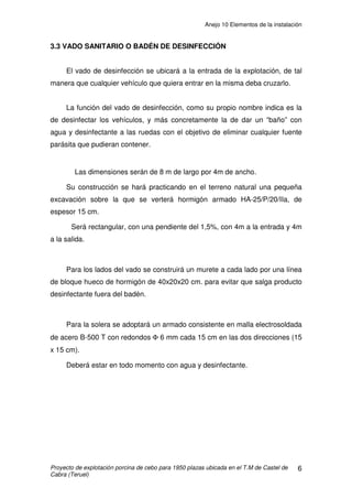 Anejo 10 Elementos de la instalación
Proyecto de construcción de una explotación porcina de cebo para 1.950 plazas ubicada en
el T.M de Castel de Cabra (Teruel)
ANEJO 10 ELEMENTOS DE LA INSTALACIÓN
ÍNDICE
1. INTRODUCCIÓN......................................................................................................2
2. RECINTO INTERIOR................................................................................................2
2.1 CELDAS .............................................................................................................2
2.2 REJILLA..............................................................................................................3
2.3 TOLVAS..............................................................................................................3
2.3 TOLVAS..............................................................................................................4
2.4 BEBEDEROS.....................................................................................................4
2.5 CARPINTERIA....................................................................................................6
2.5.1 PUERTAS....................................................................................................6
2.5.2 VENTANAS..................................................................................................6
2.6 ILUMINACIÓN ....................................................................................................2
2.7 LIMPIEZA DE LA NAVE......................................................................................2
2.8 EXTINTORES.....................................................................................................3
3. RECINTO EXTERIOR ..............................................................................................4
3.1 SILOS .................................................................................................................4
3.2 VALLADO PERIMETRAL....................................................................................5
3.3 VADO SANITARIO O BADÉN DE DESINFECCIÓN ...........................................6
3.4 FOSA DE CADÁVERES .....................................................................................7
3.5 BALSA DE PURINES..........................................................................................8
3.6 DEPÓSITO DE AGUA ........................................................................................9
 